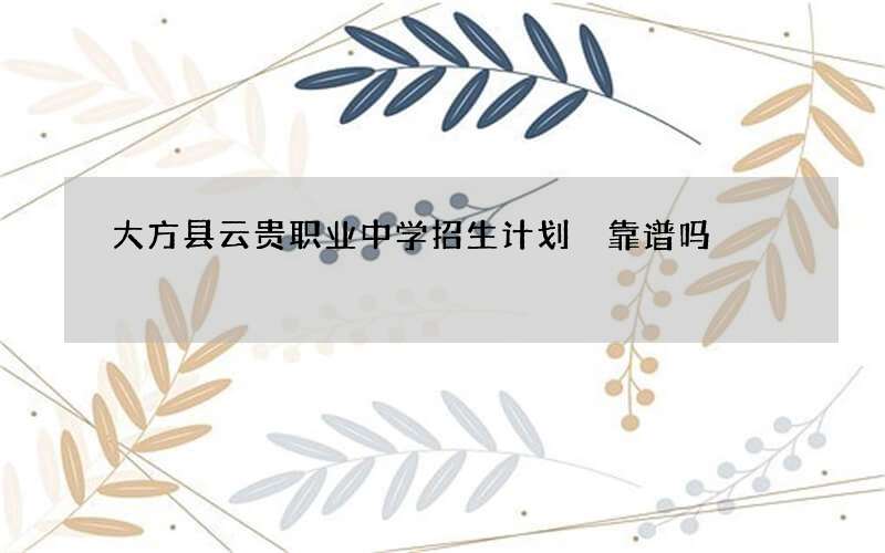 大方县云贵职业中学招生计划 靠谱吗